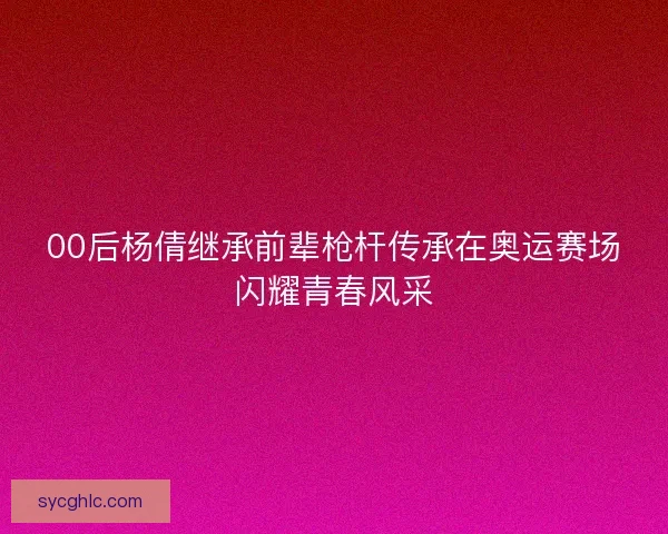 00后杨倩继承前辈枪杆传承在奥运赛场闪耀青春风采