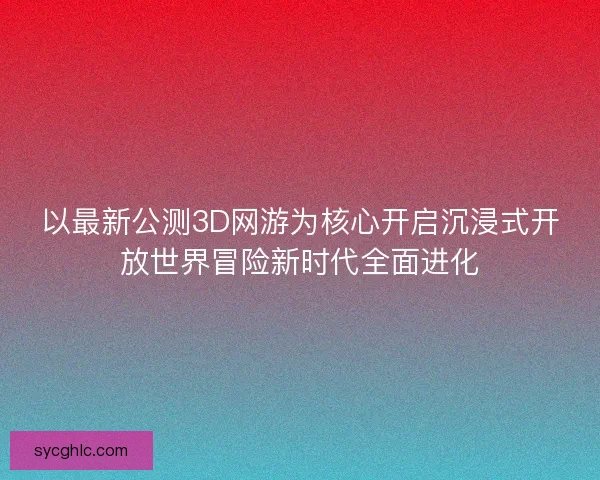 以最新公测3D网游为核心开启沉浸式开放世界冒险新时代全面进化