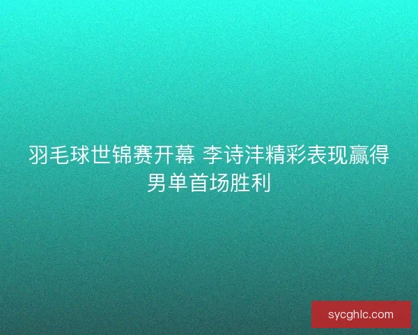 羽毛球世锦赛开幕 李诗沣精彩表现赢得男单首场胜利