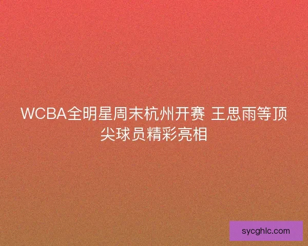 WCBA全明星周末杭州开赛 王思雨等顶尖球员精彩亮相