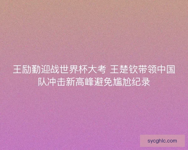 王励勤迎战世界杯大考 王楚钦带领中国队冲击新高峰避免尴尬纪录