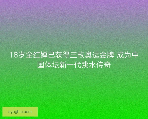 18岁全红婵已获得三枚奥运金牌 成为中国体坛新一代跳水传奇