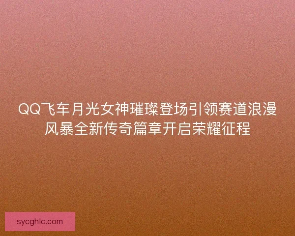QQ飞车月光女神璀璨登场引领赛道浪漫风暴全新传奇篇章开启荣耀征程