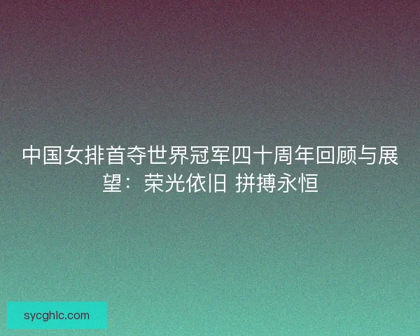 中国女排首夺世界冠军四十周年回顾与展望：荣光依旧 拼搏永恒