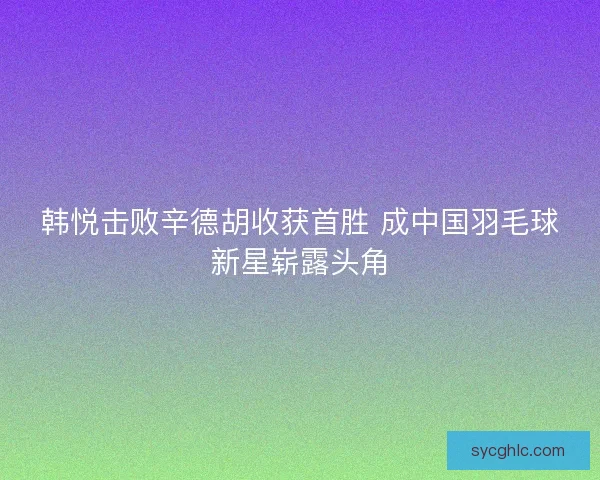 韩悦击败辛德胡收获首胜 成中国羽毛球新星崭露头角