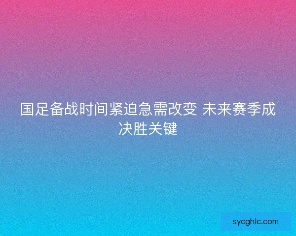 国足备战时间紧迫急需改变 未来赛季成决胜关键