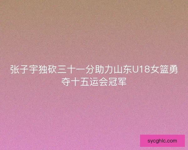 张子宇独砍三十一分助力山东U18女篮勇夺十五运会冠军
