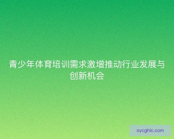 青少年体育培训需求激增推动行业发展与创新机会