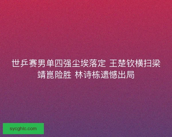 世乒赛男单四强尘埃落定 王楚钦横扫梁靖崑险胜 林诗栋遗憾出局