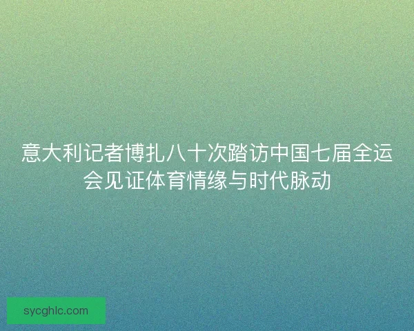 意大利记者博扎八十次踏访中国七届全运会见证体育情缘与时代脉动