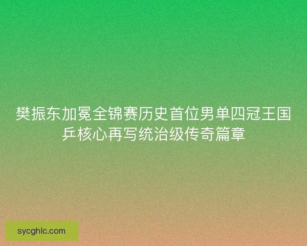 樊振东加冕全锦赛历史首位男单四冠王国乒核心再写统治级传奇篇章