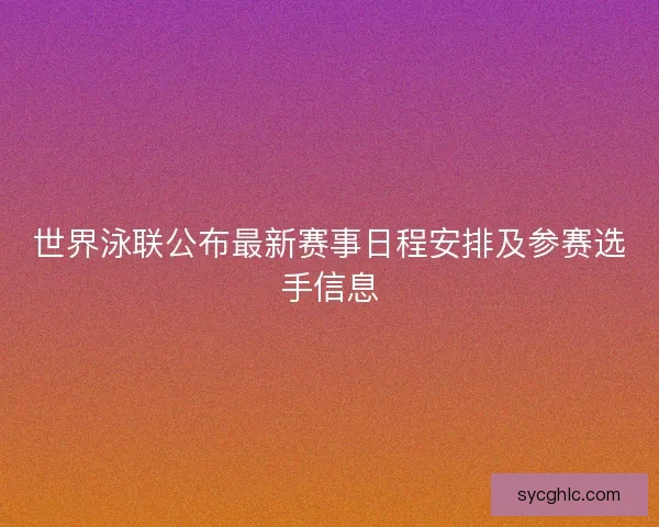 世界泳联公布最新赛事日程安排及参赛选手信息