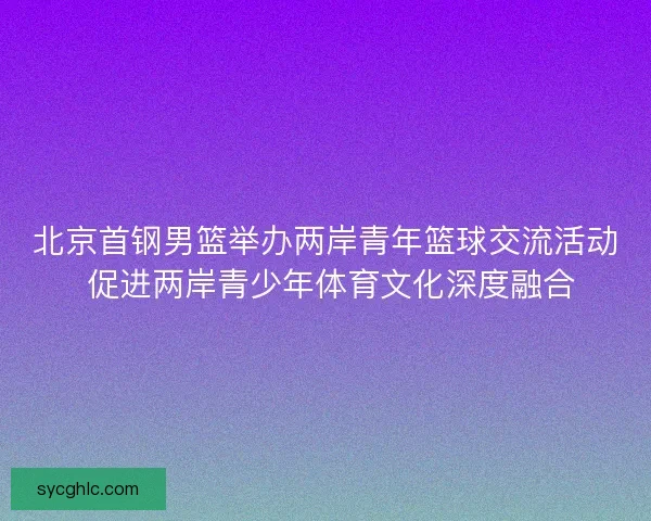 北京首钢男篮举办两岸青年篮球交流活动 促进两岸青少年体育文化深度融合