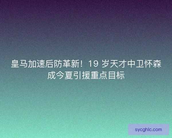 皇马加速后防革新！19 岁天才中卫怀森成今夏引援重点目标