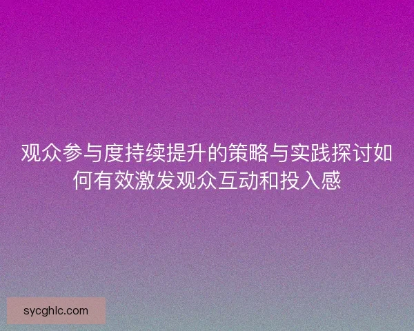 观众参与度持续提升的策略与实践探讨如何有效激发观众互动和投入感