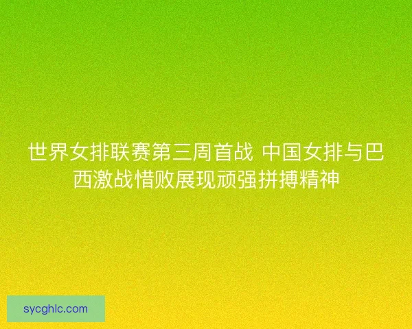 世界女排联赛第三周首战 中国女排与巴西激战惜败展现顽强拼搏精神