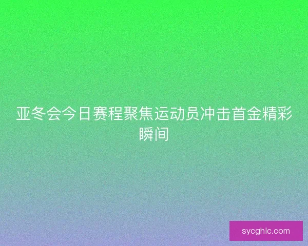 亚冬会今日赛程聚焦运动员冲击首金精彩瞬间