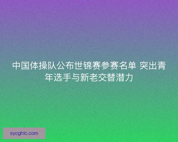 中国体操队公布世锦赛参赛名单 突出青年选手与新老交替潜力