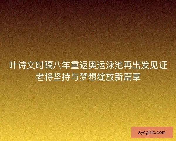 叶诗文时隔八年重返奥运泳池再出发见证老将坚持与梦想绽放新篇章