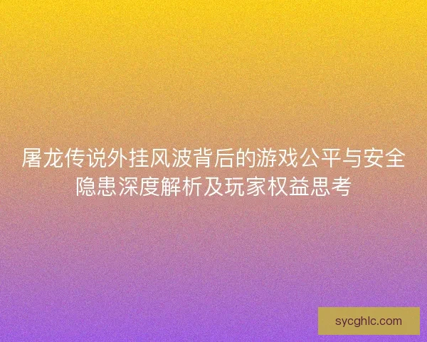 屠龙传说外挂风波背后的游戏公平与安全隐患深度解析及玩家权益思考