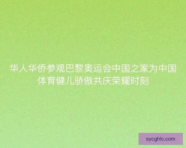 华人华侨参观巴黎奥运会中国之家为中国体育健儿骄傲共庆荣耀时刻